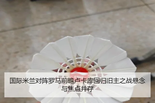 国际米兰对阵罗马前瞻卢卡库回归旧主之战悬念与焦点并存
