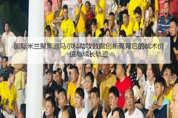 国际米兰聚焦迪马尔科助攻数据创新高背后的战术价值与成长轨迹