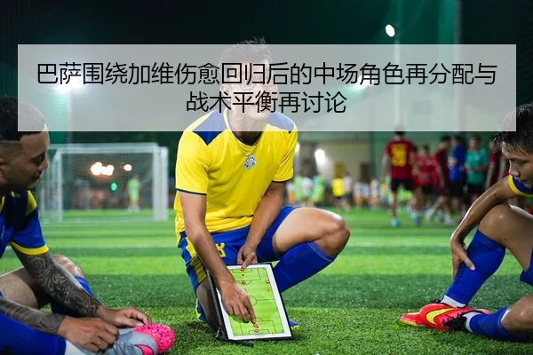 巴萨围绕加维伤愈回归后的中场角色再分配与战术平衡再讨论