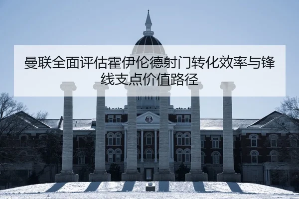 曼联全面评估霍伊伦德射门转化效率与锋线支点价值路径